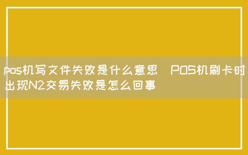 pos机写文件失败是什么意思(POS机刷卡时出现N2交易失败是怎么回事)