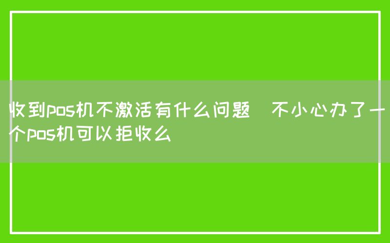 收到pos机不激活有什么问题(不小心办了一个pos机可以拒收么)