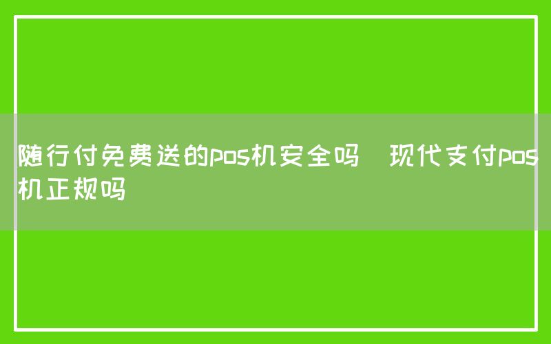 随行付免费送的pos机安全吗(现代支付pos机正规吗)