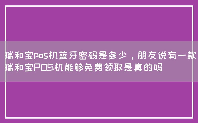 瑞和宝pos机蓝牙密码是多少，朋友说有一款瑞和宝POS机能够免费领取是真的吗