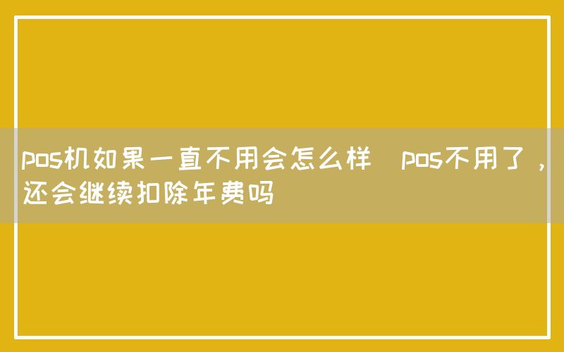 pos机如果一直不用会怎么样(pos不用了，还会继续扣除年费吗)(图1)