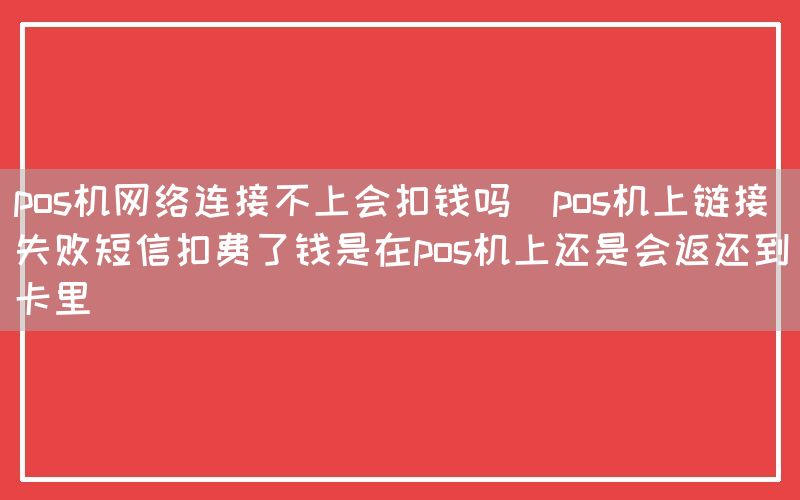 pos机网络连接不上会扣钱吗(pos机上链接失败短信扣费了钱是在pos机上还是会返还到卡里)