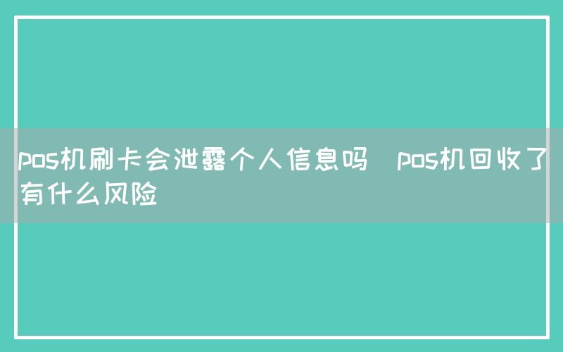 pos机刷卡会泄露个人信息吗(pos机回收了有什么风险)