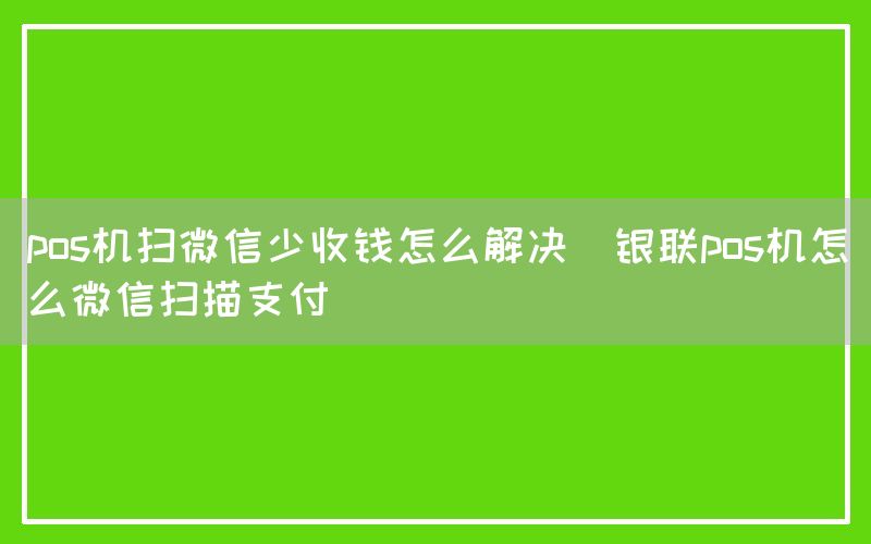 pos机扫微信少收钱怎么解决(银联pos机怎么微信扫描支付)