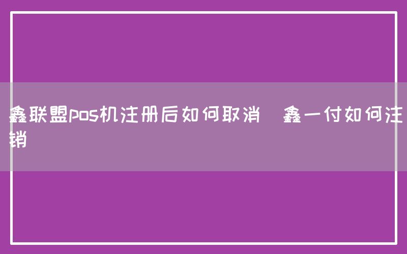 鑫联盟pos机注册后如何取消(鑫一付如何注销)