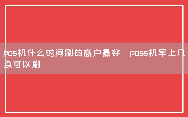 pos机什么时间刷的商户最好(poss机早上几点可以刷)