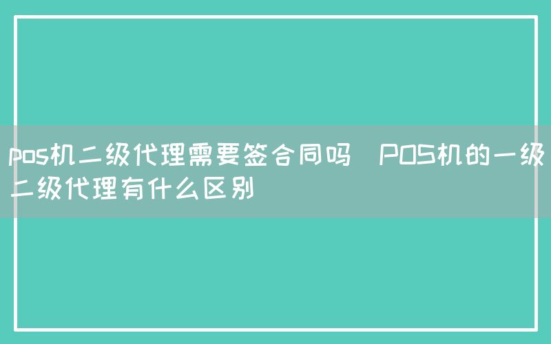 pos机二级代理需要签合同吗(POS机的一级二级代理有什么区别)