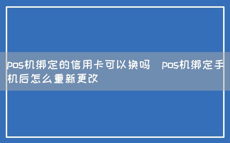 pos机绑定的信用卡可以换吗(pos机绑定手机后怎么重新更改)