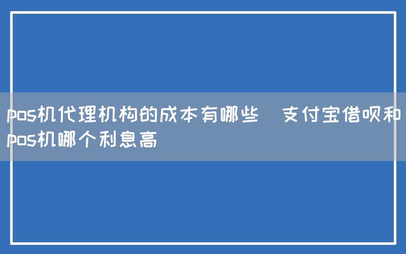 pos机代理机构的成本有哪些(支付宝借呗和pos机哪个利息高)