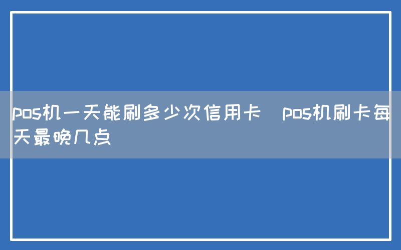 pos机一天能刷多少次信用卡(pos机刷卡每天最晚几点)