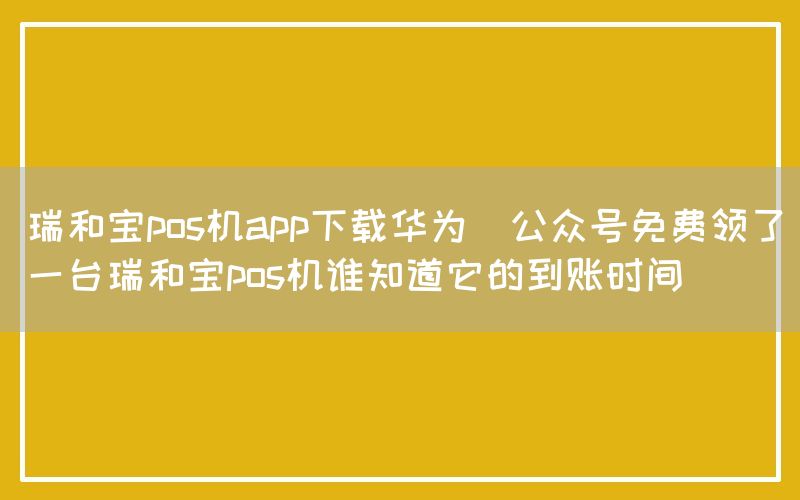 瑞和宝pos机app下载华为(公众号免费领了一台瑞和宝pos机谁知道它的到账时间)