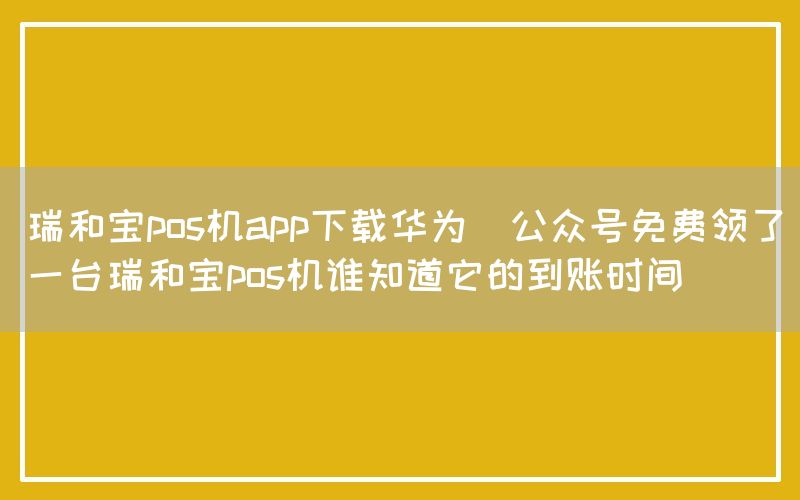 瑞和宝pos机app下载华为(公众号免费领了一台瑞和宝pos机谁知道它的到账时间)