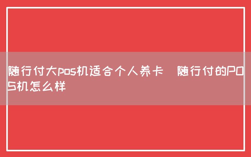 随行付大pos机适合个人养卡(随行付的POS机怎么样)