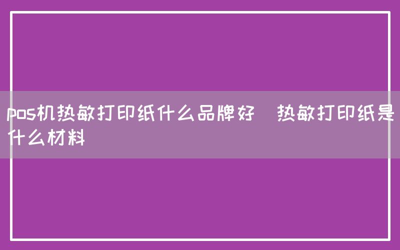 pos机热敏打印纸什么品牌好(热敏打印纸是什么材料)