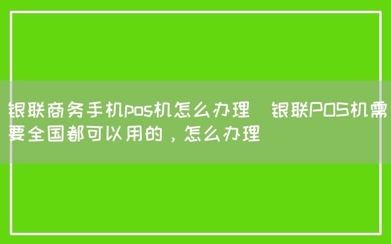 银联商务手机pos机怎么办理(银联POS机需要全国都可以用的，怎么办理)