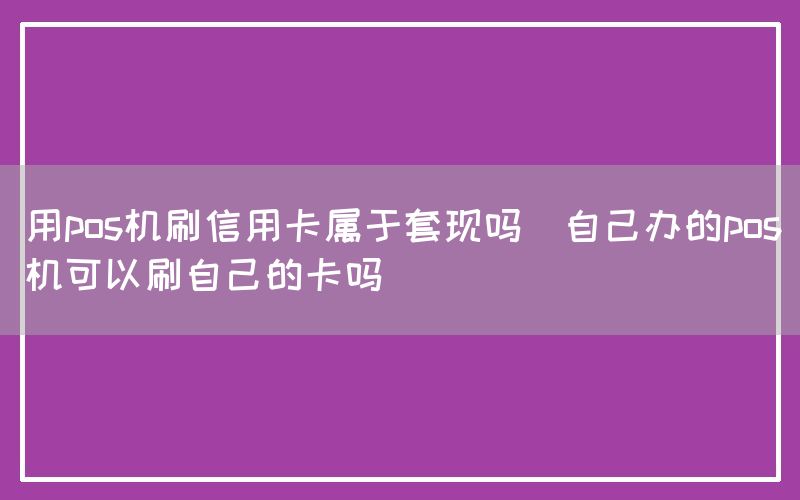 用pos机刷信用卡属于套现吗(自己办的pos机可以刷自己的卡吗)