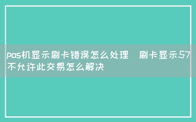 pos机显示刷卡错误怎么处理(刷卡显示57不允许此交易怎么解决)