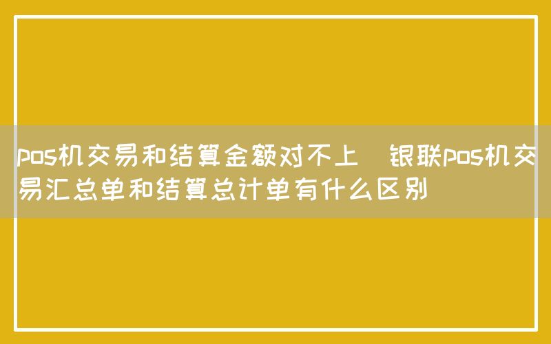 pos机交易和结算金额对不上(银联pos机交易汇总单和结算总计单有什么区别)