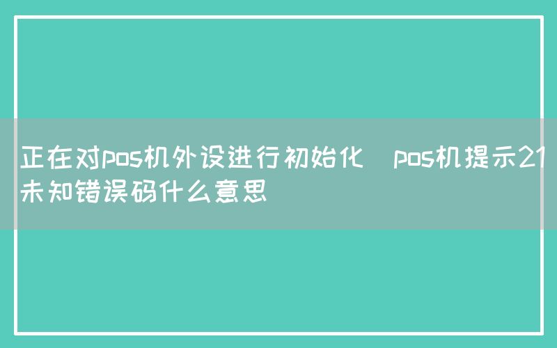 正在对pos机外设进行初始化(pos机提示21未知错误码什么意思)