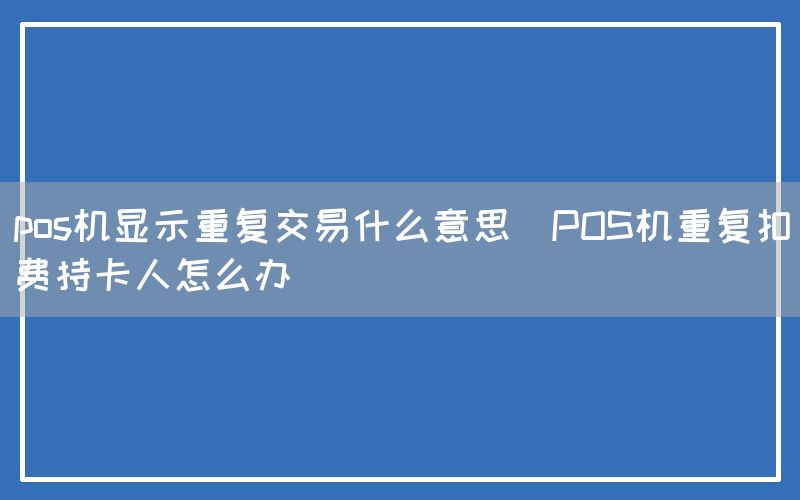 pos机显示重复交易什么意思(POS机重复扣费持卡人怎么办)