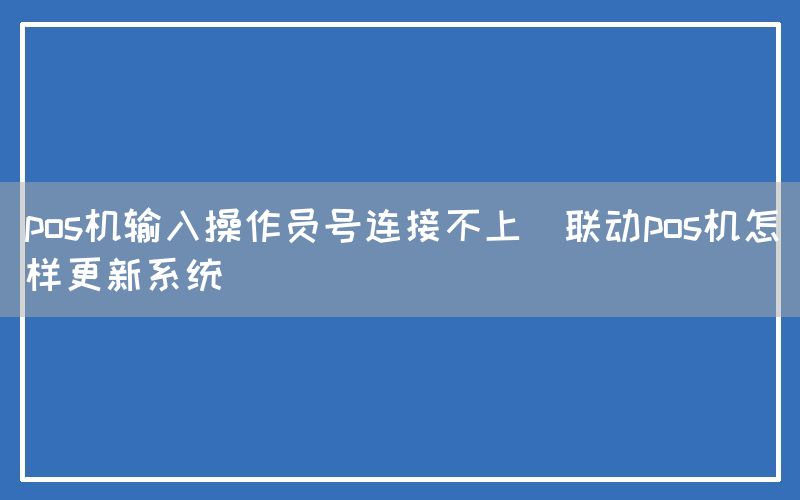 pos机输入操作员号连接不上(联动pos机怎样更新系统)