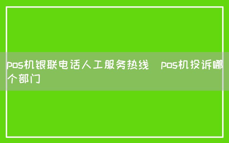 pos机银联电话人工服务热线(pos机投诉哪个部门)