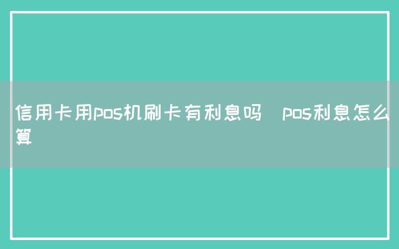 信用卡用pos机刷卡有利息吗(pos利息怎么算)