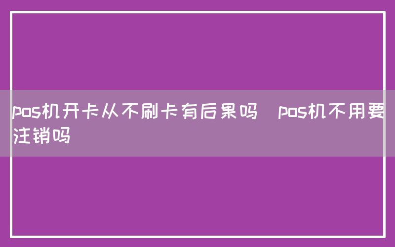 pos机开卡从不刷卡有后果吗(pos机不用要注销吗)