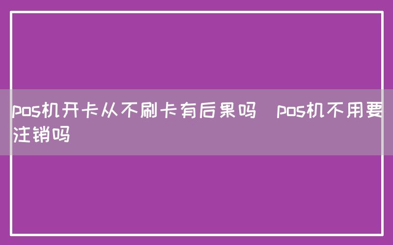 pos机开卡从不刷卡有后果吗(pos机不用要注销吗)