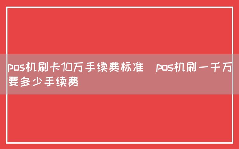 pos机刷卡10万手续费标准(pos机刷一千万要多少手续费)