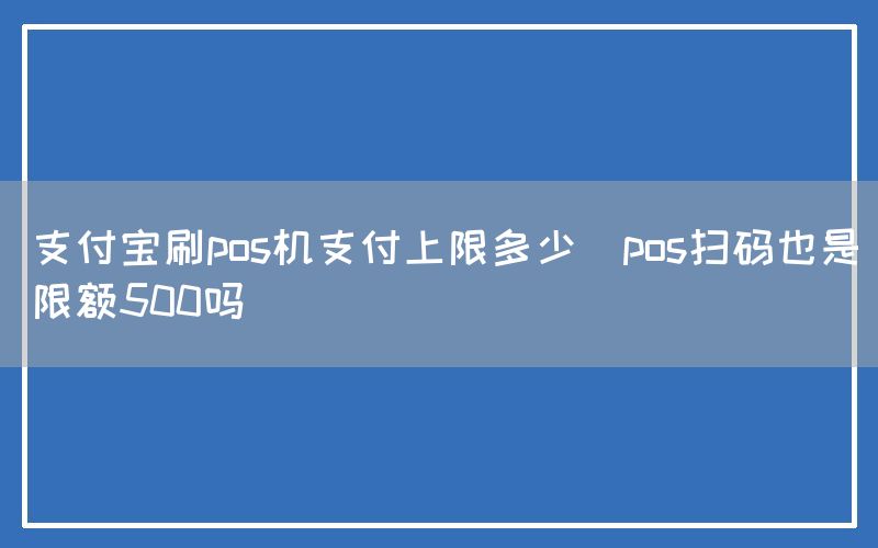 支付宝刷pos机支付上限多少(pos扫码也是限额500吗)