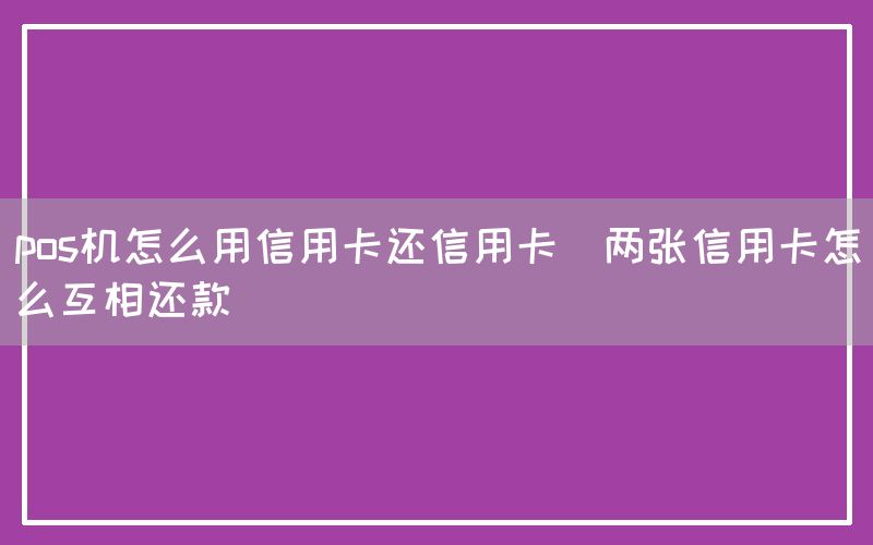 pos机怎么用信用卡还信用卡(两张信用卡怎么互相还款)