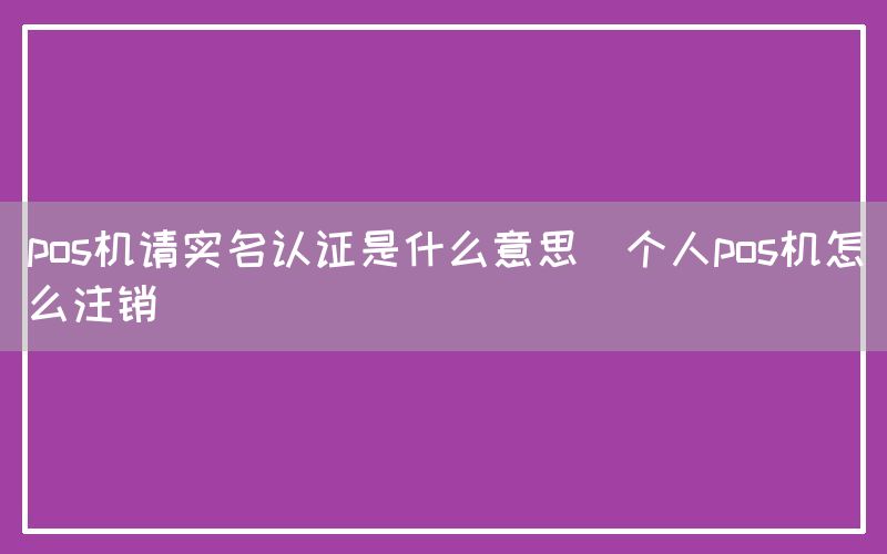 pos机请实名认证是什么意思(个人pos机怎么注销)