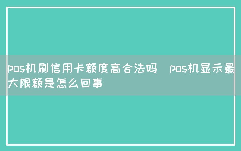 pos机刷信用卡额度高合法吗(pos机显示最大限额是怎么回事)