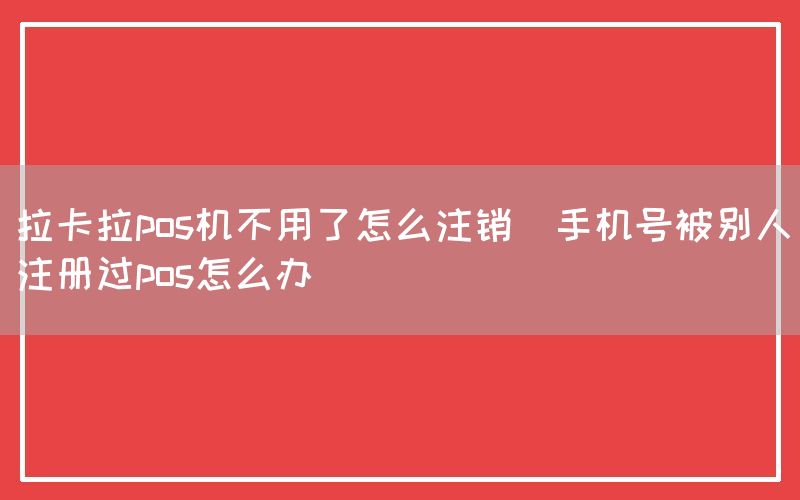 拉卡拉pos机不用了怎么注销(手机号被别人注册过pos怎么办)