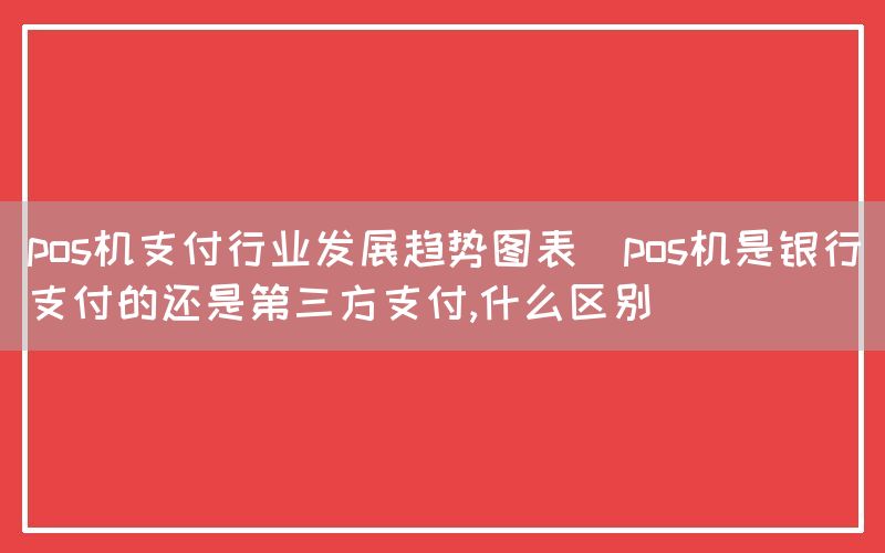 pos机支付行业发展趋势图表(pos机是银行支付的还是第三方支付,什么区别)