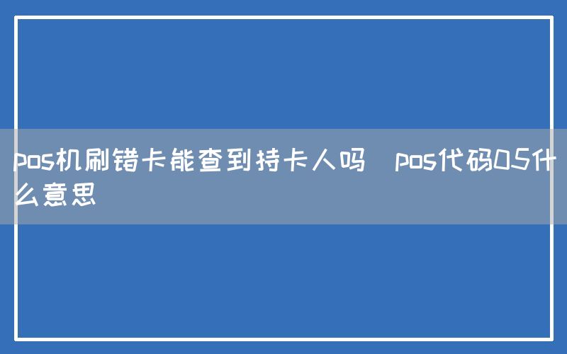 pos机刷错卡能查到持卡人吗(pos代码05什么意思)