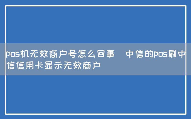 pos机无效商户号怎么回事(中信的pos刷中信信用卡显示无效商户)