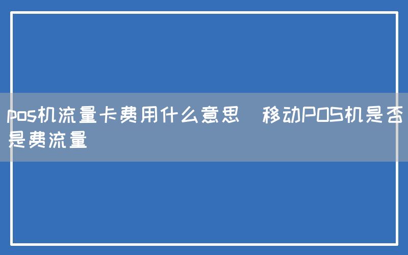 pos机流量卡费用什么意思(移动POS机是否是费流量)