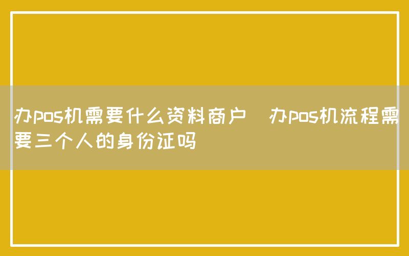 办pos机需要什么资料商户(办pos机流程需要三个人的身份证吗)