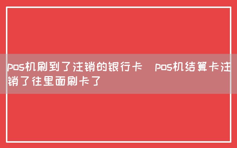 pos机刷到了注销的银行卡(pos机结算卡注销了往里面刷卡了)