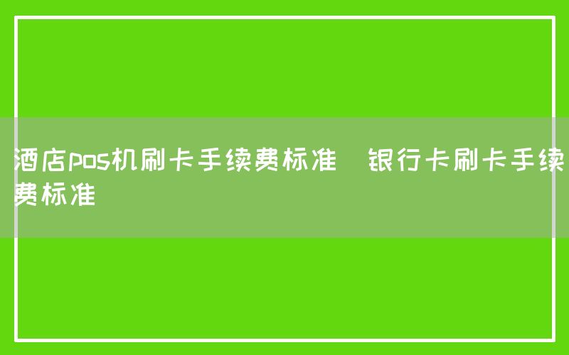 酒店pos机刷卡手续费标准(银行卡刷卡手续费标准)