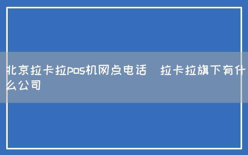 北京拉卡拉pos机网点电话(拉卡拉旗下有什么公司)