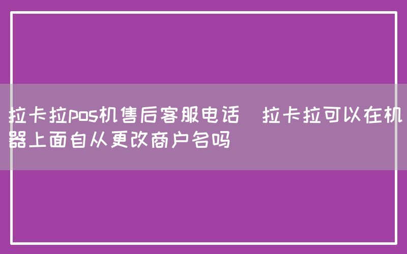 拉卡拉pos机售后客服电话(拉卡拉可以在机器上面自从更改商户名吗)