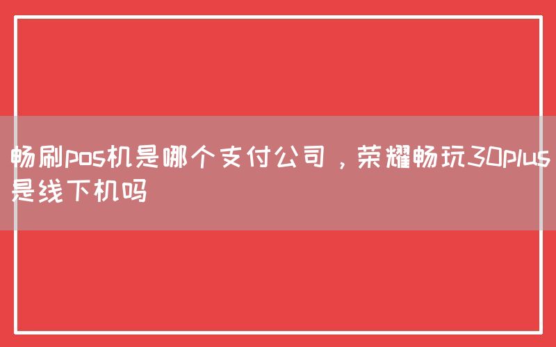 畅刷pos机是哪个支付公司，荣耀畅玩30plus是线下机吗