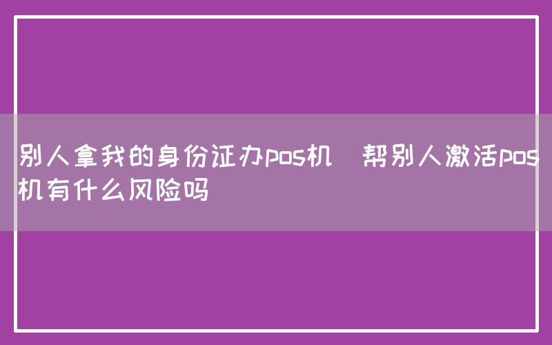 别人拿我的身份证办pos机(帮别人激活pos机有什么风险吗)