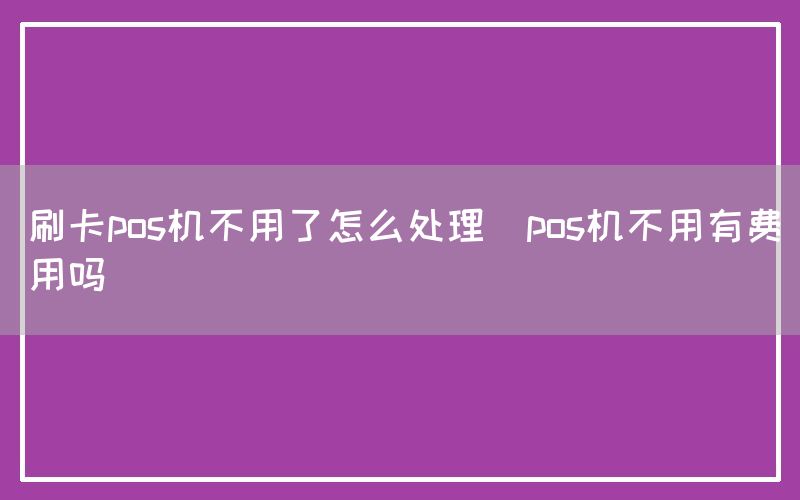 刷卡pos机不用了怎么处理(pos机不用有费用吗)