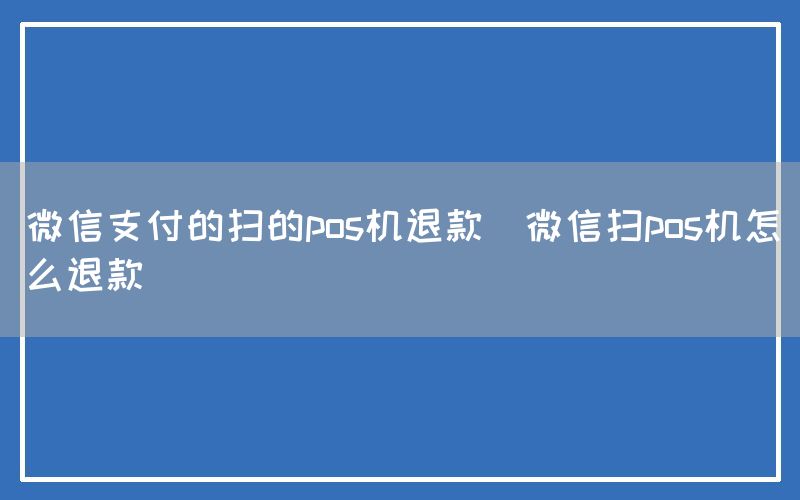 微信支付的扫的pos机退款(微信扫pos机怎么退款)