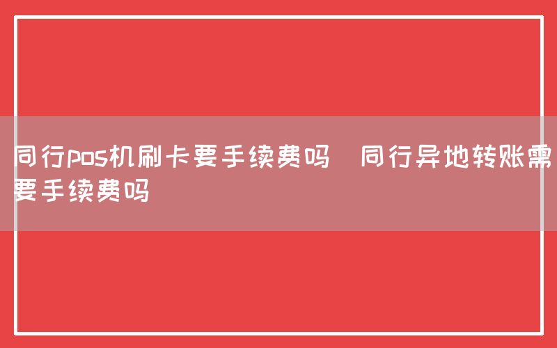 同行pos机刷卡要手续费吗(同行异地转账需要手续费吗)