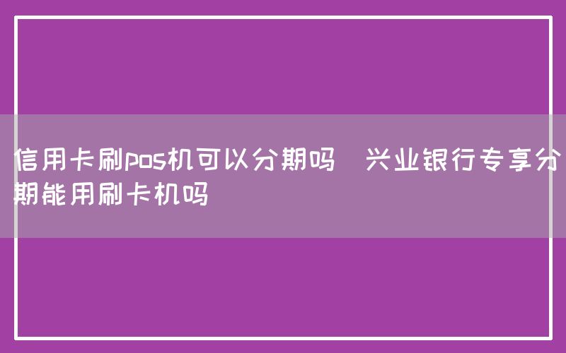 信用卡刷pos机可以分期吗(兴业银行专享分期能用刷卡机吗)